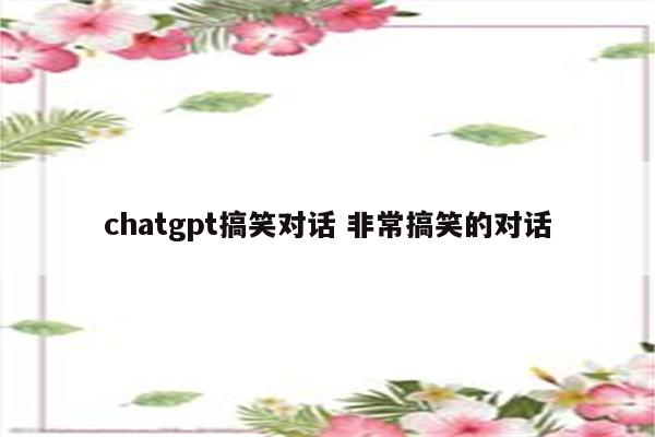 chatgpt搞笑对话 非常搞笑的对话