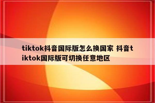 tiktok抖音国际版怎么换国家 抖音tiktok国际版可切换任意地区