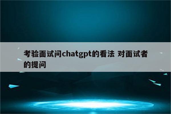 考验面试问chatgpt的看法 对面试者的提问