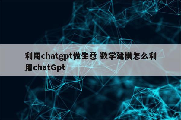 利用chatgpt做生意 数学建模怎么利用chatGpt