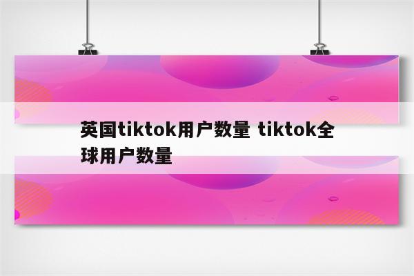 英国tiktok用户数量 tiktok全球用户数量