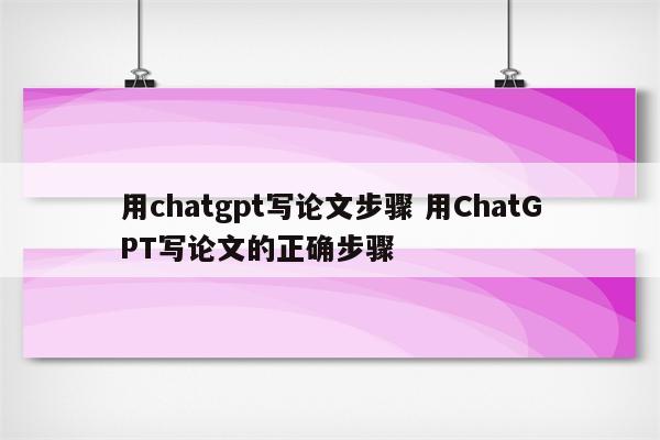 用chatgpt写论文步骤 用ChatGPT写论文的正确步骤