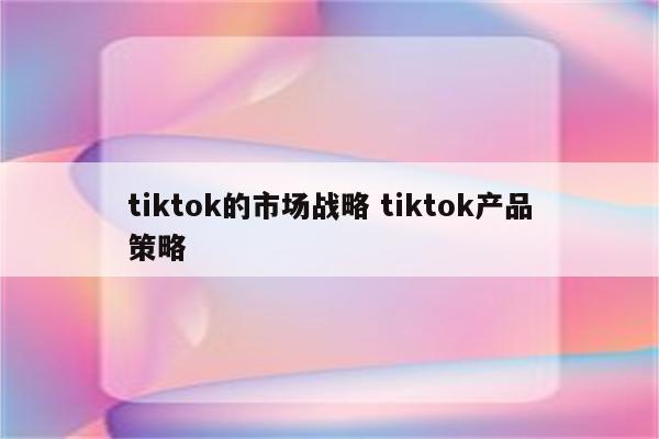 tiktok的市场战略 tiktok产品策略