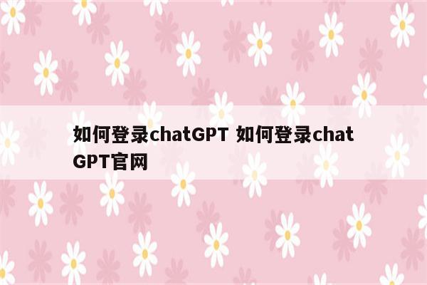 如何登录chatGPT 如何登录chatGPT官网