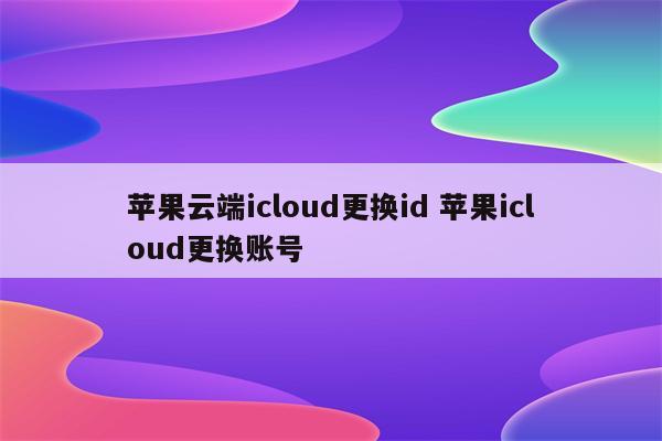 苹果云端icloud更换id 苹果icloud更换账号