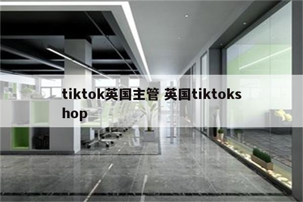 tiktok英国主管 英国tiktokshop