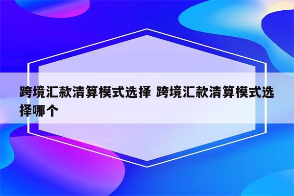 跨境汇款清算模式选择 跨境汇款清算模式选择哪个