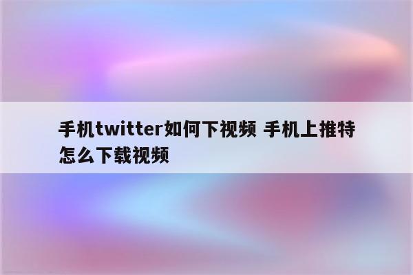 手机twitter如何下视频 手机上推特怎么下载视频