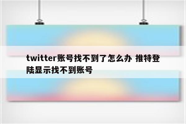 twitter账号找不到了怎么办 推特登陆显示找不到账号