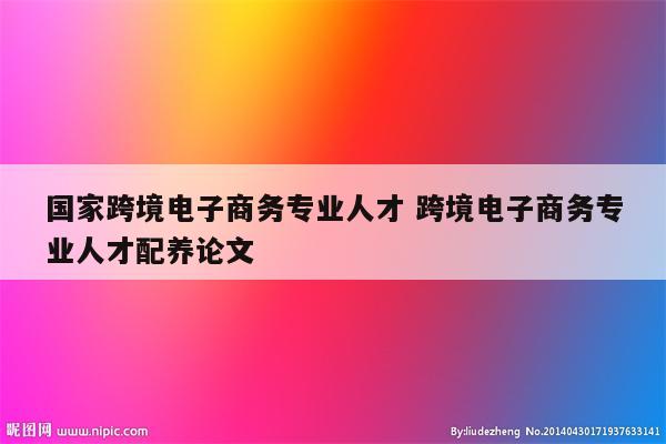 国家跨境电子商务专业人才 跨境电子商务专业人才配养论文