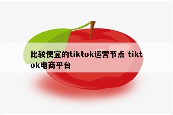 比较便宜的tiktok运营节点 tiktok电商平台