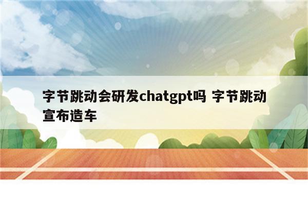 字节跳动会研发chatgpt吗 字节跳动宣布造车