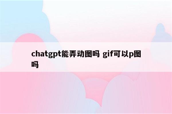 chatgpt能弄动图吗 gif可以p图吗