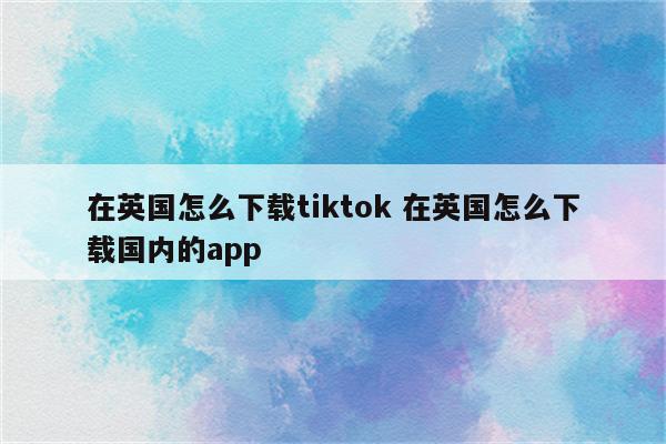 在英国怎么下载tiktok 在英国怎么下载国内的app