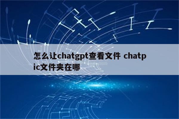 怎么让chatgpt查看文件 chatpic文件夹在哪