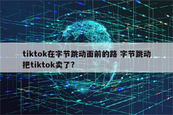 tiktok在字节跳动面前的路 字节跳动把tiktok卖了?