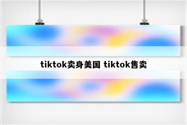 tiktok卖身美国 tiktok售卖