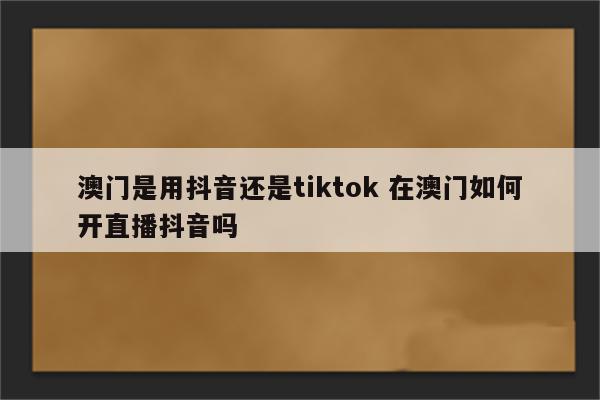 澳门是用抖音还是tiktok 在澳门如何开直播抖音吗