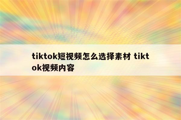 tiktok短视频怎么选择素材 tiktok视频内容