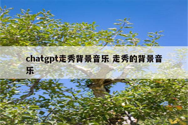 chatgpt走秀背景音乐 走秀的背景音乐