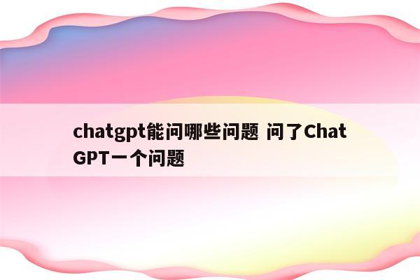 chatgpt能问哪些问题 问了ChatGPT一个问题