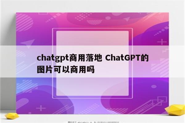 chatgpt商用落地 ChatGPT的图片可以商用吗