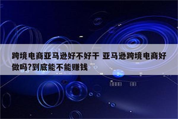 跨境电商亚马逊好不好干 亚马逊跨境电商好做吗?到底能不能赚钱