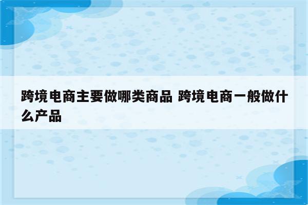 跨境电商主要做哪类商品 跨境电商一般做什么产品