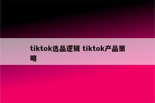 tiktok选品逻辑 tiktok产品策略