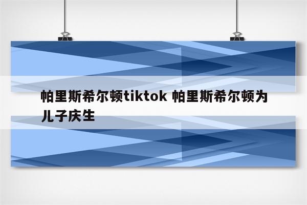 帕里斯希尔顿tiktok 帕里斯希尔顿为儿子庆生