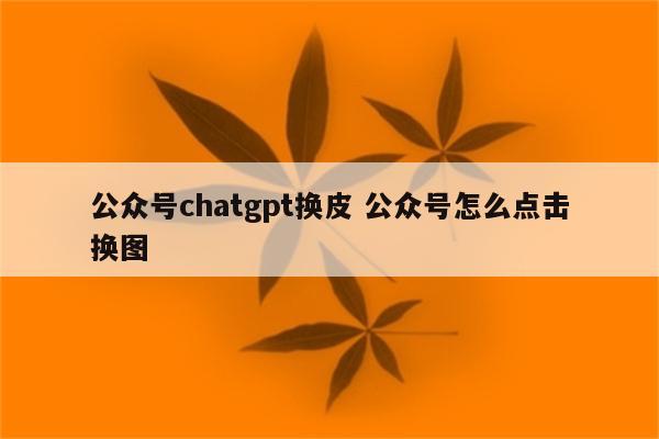 公众号chatgpt换皮 公众号怎么点击换图