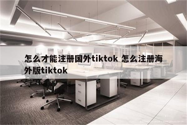 怎么才能注册国外tiktok 怎么注册海外版tiktok