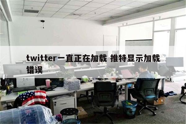 twitter一直正在加载 推特显示加载错误