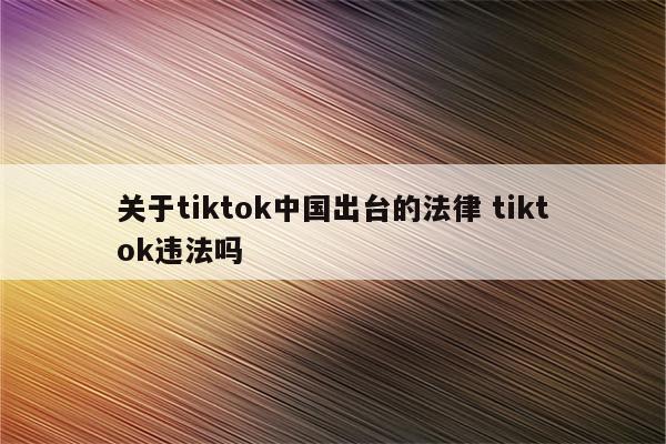 关于tiktok中国出台的法律 tiktok违法吗