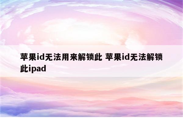 苹果id无法用来解锁此 苹果id无法解锁此ipad