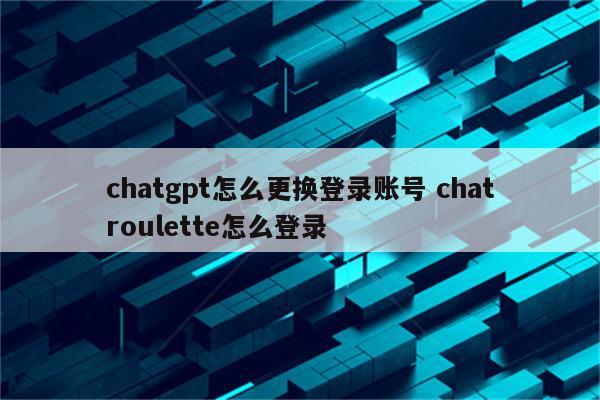 chatgpt怎么更换登录账号 chatroulette怎么登录