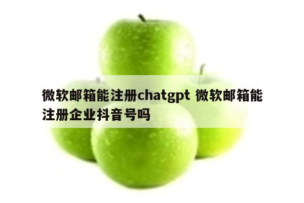 微软邮箱能注册chatgpt 微软邮箱能注册企业抖音号吗