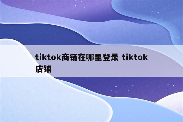 tiktok商铺在哪里登录 tiktok店铺