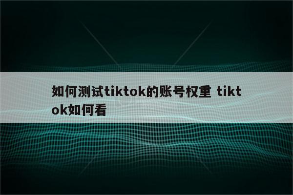 如何测试tiktok的账号权重 tiktok如何看