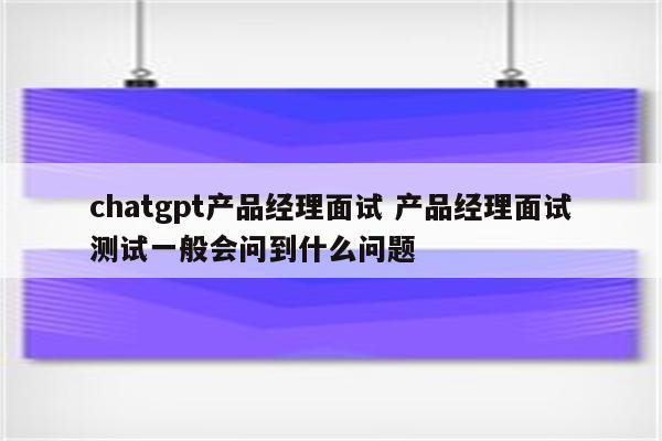 chatgpt产品经理面试 产品经理面试测试一般会问到什么问题