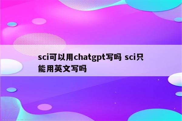 sci可以用chatgpt写吗 sci只能用英文写吗