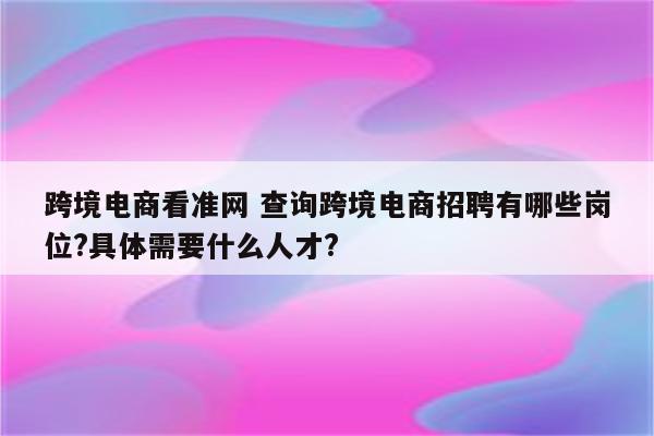 跨境电商看准网 查询跨境电商招聘有哪些岗位?具体需要什么人才?