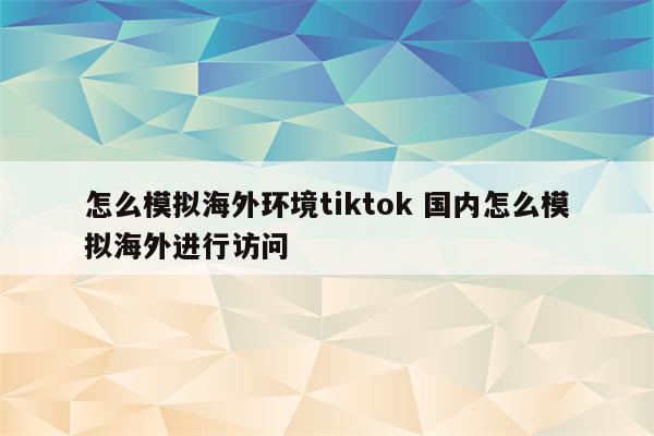 怎么模拟海外环境tiktok 国内怎么模拟海外进行访问