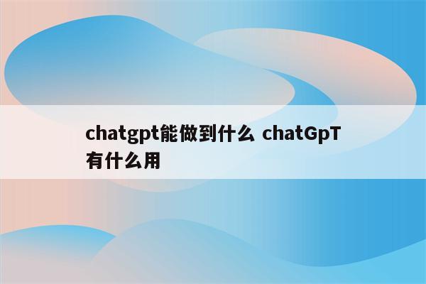 chatgpt能做到什么 chatGpT有什么用