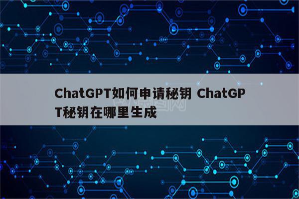 ChatGPT如何申请秘钥 ChatGPT秘钥在哪里生成