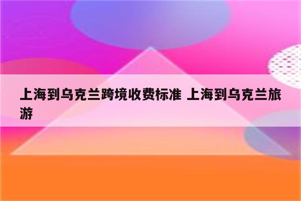 上海到乌克兰跨境收费标准 上海到乌克兰旅游