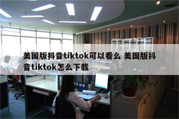 美国版抖音tiktok可以看么 美国版抖音tiktok怎么下载