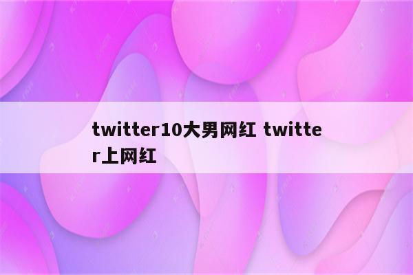 twitter10大男网红 twitter上网红