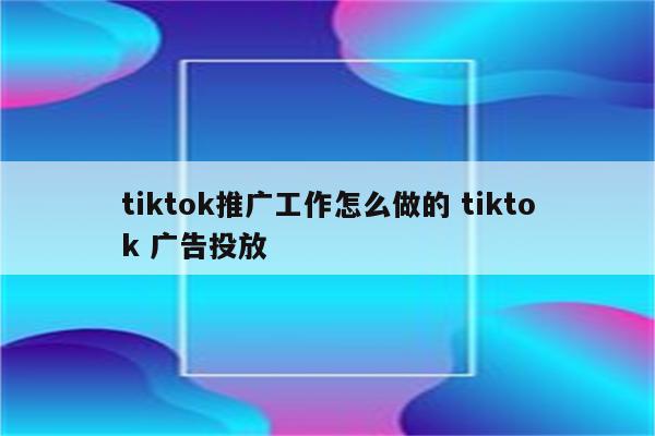 tiktok推广工作怎么做的 tiktok 广告投放