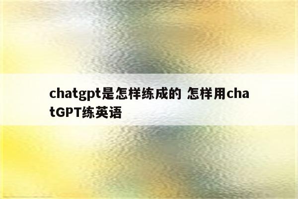 chatgpt是怎样练成的 怎样用chatGPT练英语